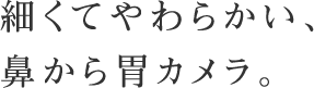 細くてやわらかい、鼻から胃カメラ。からだに負担が少ない胃カメラで、検診をもっと受けてほしい。